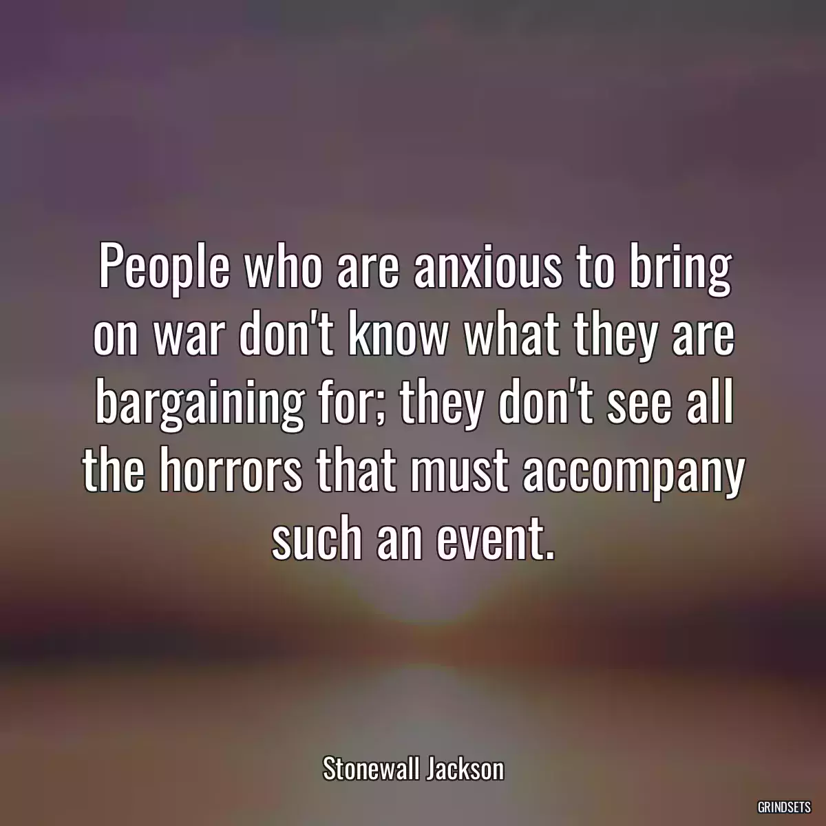 People who are anxious to bring on war don\'t know what they are bargaining for; they don\'t see all the horrors that must accompany such an event.