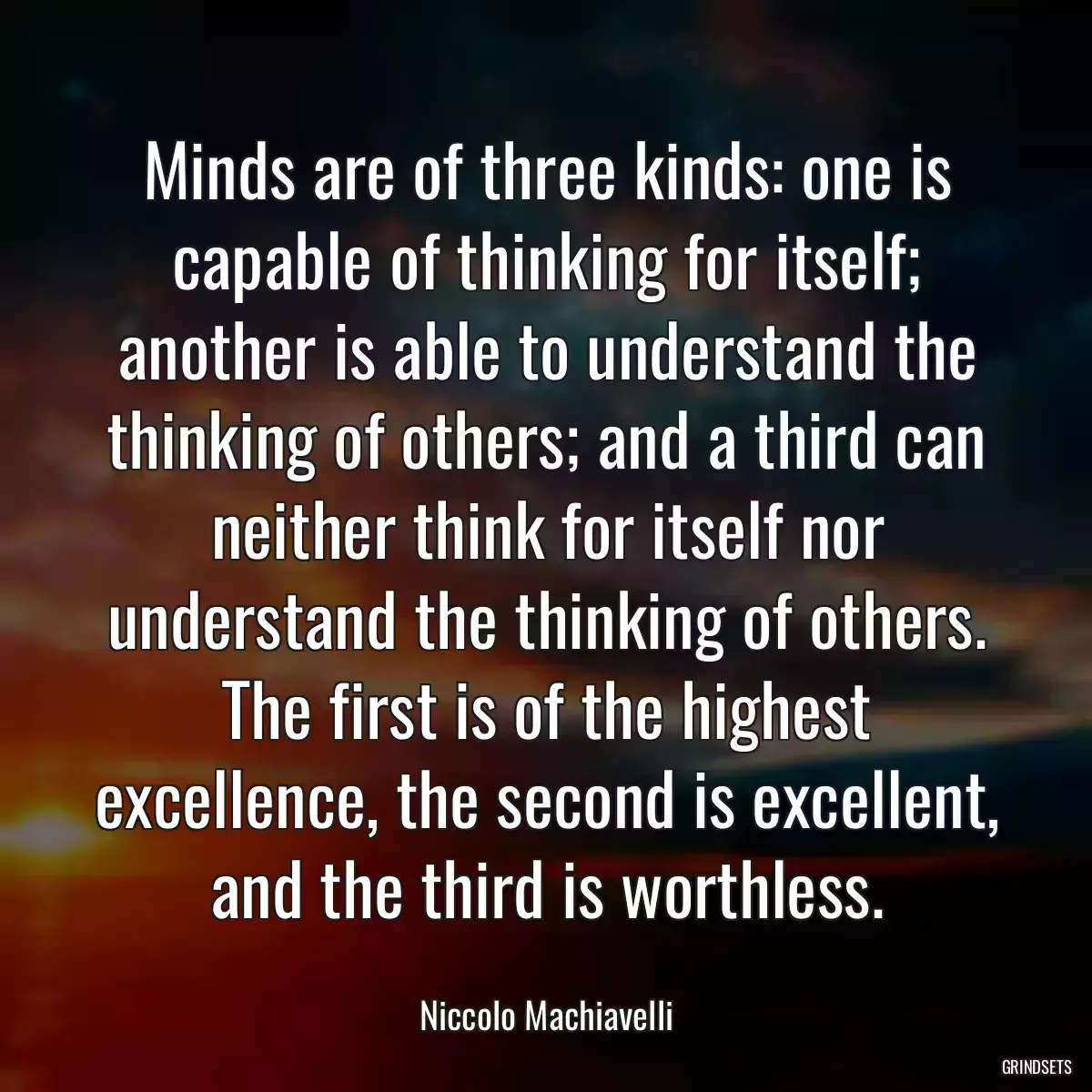 Minds are of three kinds: one is capable of thinking for itself; another is able to understand the thinking of others; and a third can neither think for itself nor understand the thinking of others. The first is of the highest excellence, the second is excellent, and the third is worthless.