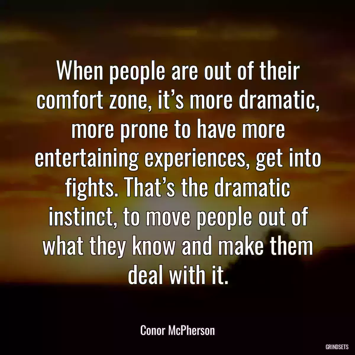 When people are out of their comfort zone, it’s more dramatic, more prone to have more entertaining experiences, get into fights. That’s the dramatic instinct, to move people out of what they know and make them deal with it.