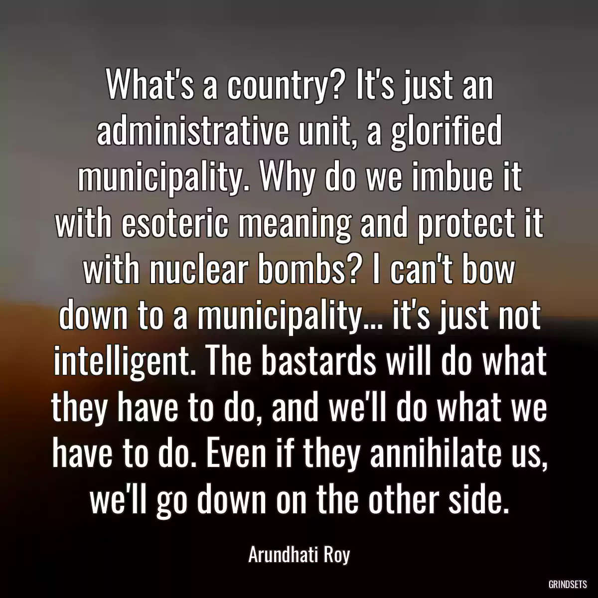 What\'s a country? It\'s just an administrative unit, a glorified municipality. Why do we imbue it with esoteric meaning and protect it with nuclear bombs? I can\'t bow down to a municipality... it\'s just not intelligent. The bastards will do what they have to do, and we\'ll do what we have to do. Even if they annihilate us, we\'ll go down on the other side.