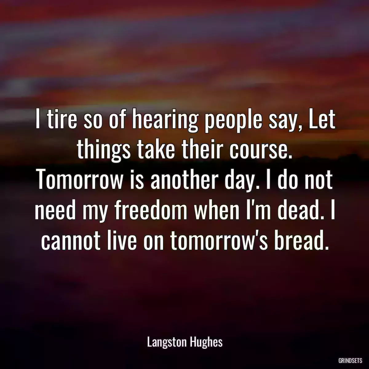 I tire so of hearing people say, Let things take their course. Tomorrow is another day. I do not need my freedom when I\'m dead. I cannot live on tomorrow\'s bread.