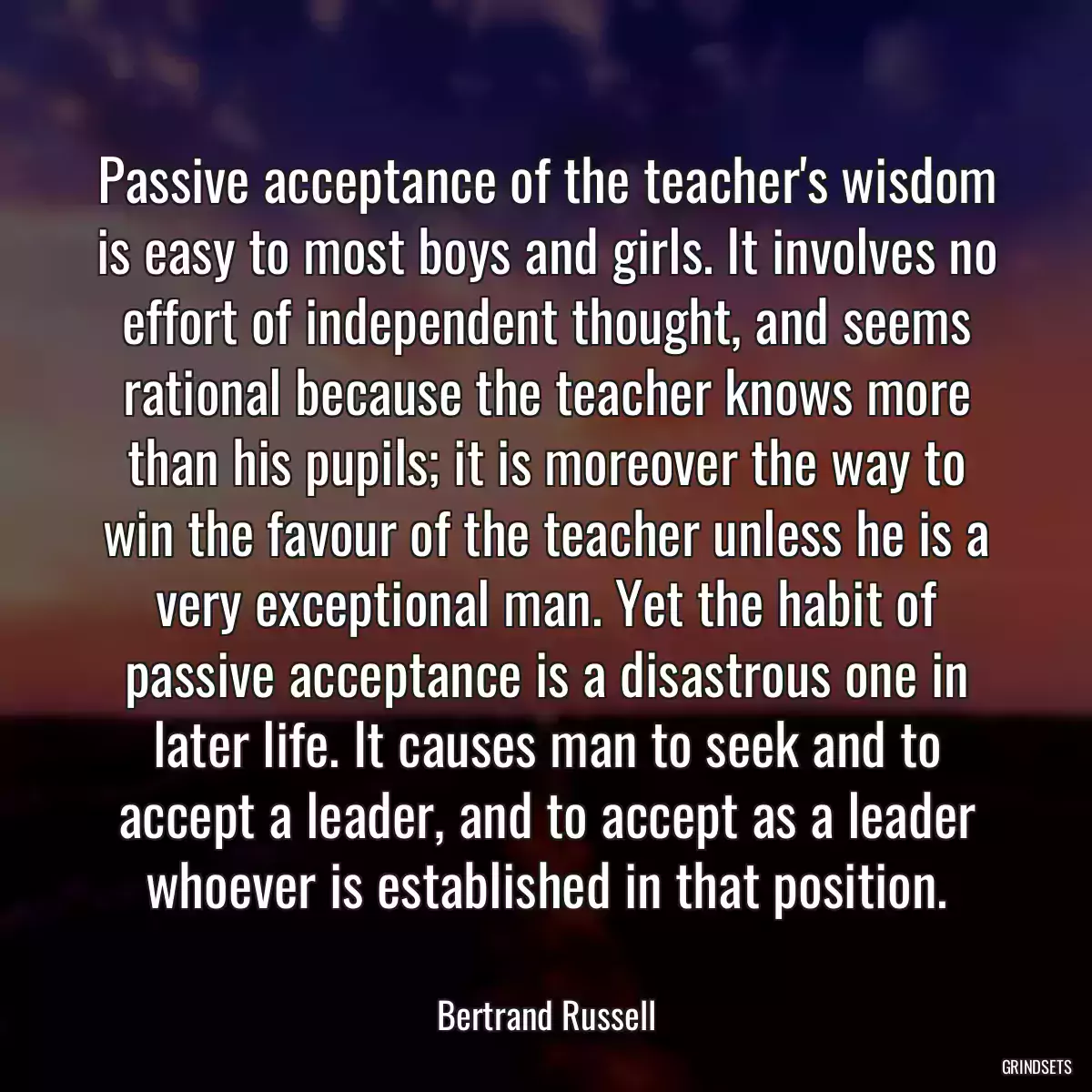 Passive acceptance of the teacher\'s wisdom is easy to most boys and girls. It involves no effort of independent thought, and seems rational because the teacher knows more than his pupils; it is moreover the way to win the favour of the teacher unless he is a very exceptional man. Yet the habit of passive acceptance is a disastrous one in later life. It causes man to seek and to accept a leader, and to accept as a leader whoever is established in that position.