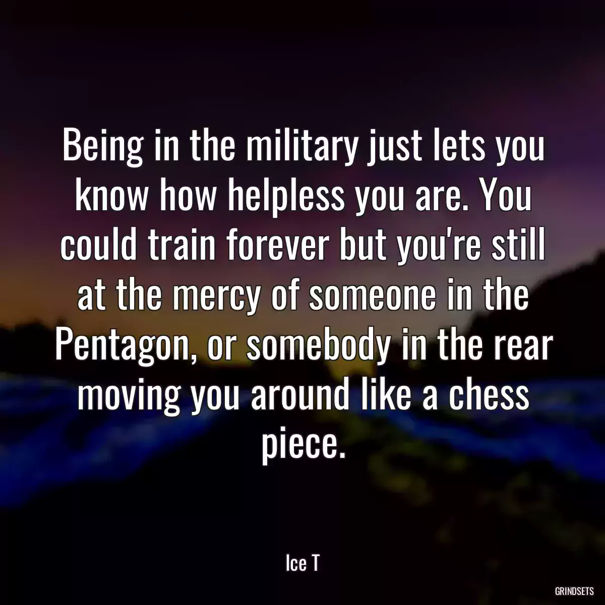 Being in the military just lets you know how helpless you are. You could train forever but you\'re still at the mercy of someone in the Pentagon, or somebody in the rear moving you around like a chess piece.