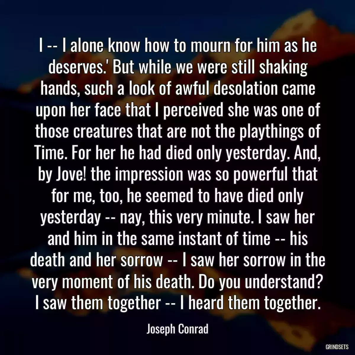 I -- I alone know how to mourn for him as he deserves.\' But while we were still shaking hands, such a look of awful desolation came upon her face that I perceived she was one of those creatures that are not the playthings of Time. For her he had died only yesterday. And, by Jove! the impression was so powerful that for me, too, he seemed to have died only yesterday -- nay, this very minute. I saw her and him in the same instant of time -- his death and her sorrow -- I saw her sorrow in the very moment of his death. Do you understand? I saw them together -- I heard them together.