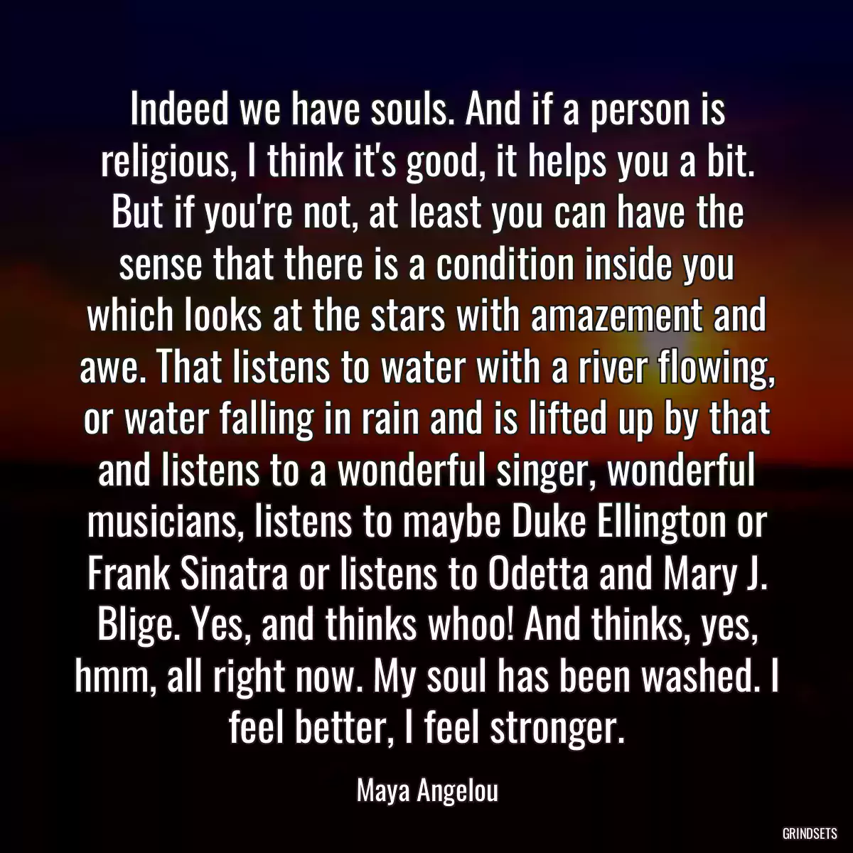 Indeed we have souls. And if a person is religious, I think it\'s good, it helps you a bit. But if you\'re not, at least you can have the sense that there is a condition inside you which looks at the stars with amazement and awe. That listens to water with a river flowing, or water falling in rain and is lifted up by that and listens to a wonderful singer, wonderful musicians, listens to maybe Duke Ellington or Frank Sinatra or listens to Odetta and Mary J. Blige. Yes, and thinks whoo! And thinks, yes, hmm, all right now. My soul has been washed. I feel better, I feel stronger.