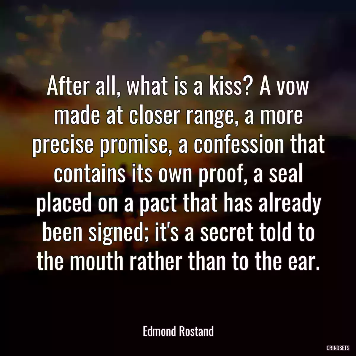 After all, what is a kiss? A vow made at closer range, a more precise promise, a confession that contains its own proof, a seal placed on a pact that has already been signed; it\'s a secret told to the mouth rather than to the ear.