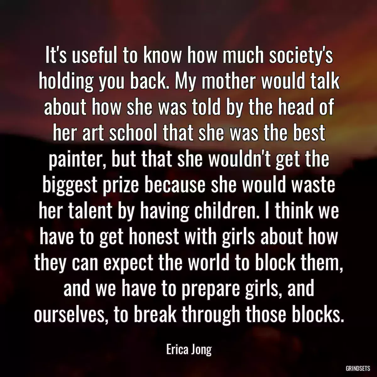 It\'s useful to know how much society\'s holding you back. My mother would talk about how she was told by the head of her art school that she was the best painter, but that she wouldn\'t get the biggest prize because she would waste her talent by having children. I think we have to get honest with girls about how they can expect the world to block them, and we have to prepare girls, and ourselves, to break through those blocks.