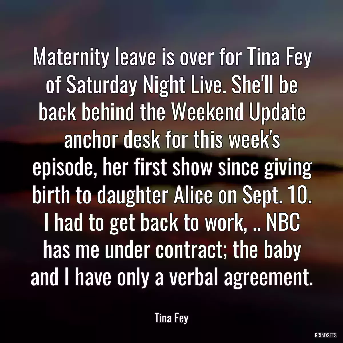 Maternity leave is over for Tina Fey of Saturday Night Live. She\'ll be back behind the Weekend Update anchor desk for this week\'s episode, her first show since giving birth to daughter Alice on Sept. 10. I had to get back to work, .. NBC has me under contract; the baby and I have only a verbal agreement.