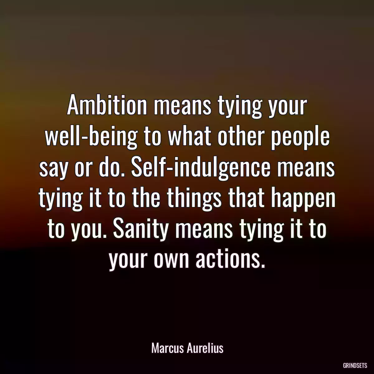 Ambition means tying your well-being to what other people say or do. Self-indulgence means tying it to the things that happen to you. Sanity means tying it to your own actions.