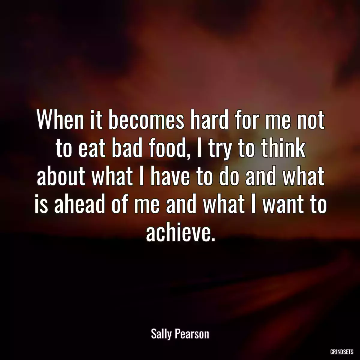 When it becomes hard for me not to eat bad food, I try to think about what I have to do and what is ahead of me and what I want to achieve.