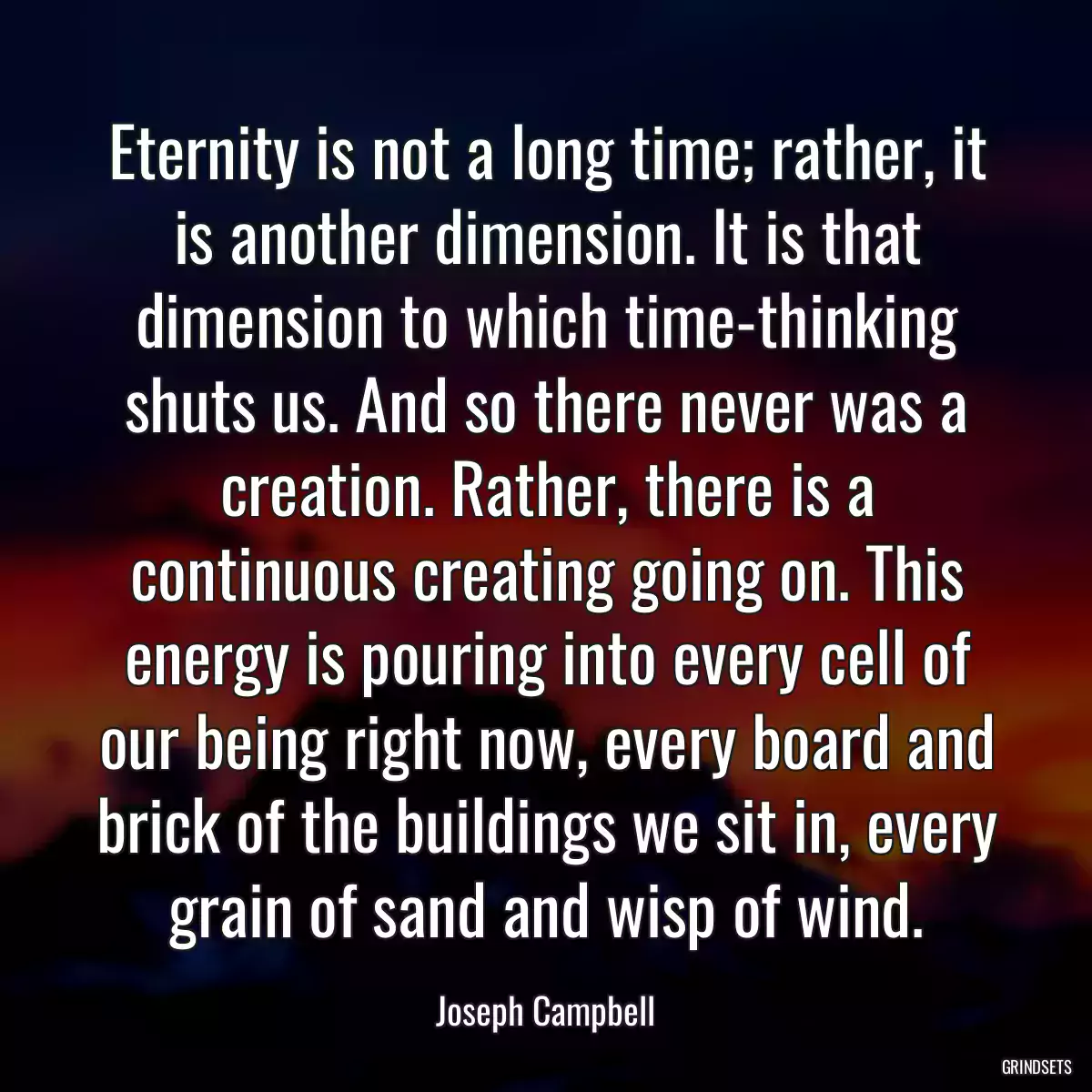 Eternity is not a long time; rather, it is another dimension. It is that dimension to which time-thinking shuts us. And so there never was a creation. Rather, there is a continuous creating going on. This energy is pouring into every cell of our being right now, every board and brick of the buildings we sit in, every grain of sand and wisp of wind.