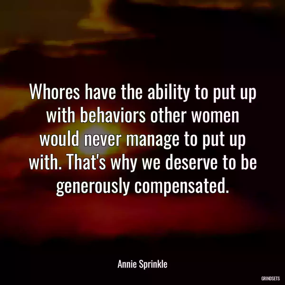 Whores have the ability to put up with behaviors other women would never manage to put up with. That\'s why we deserve to be generously compensated.