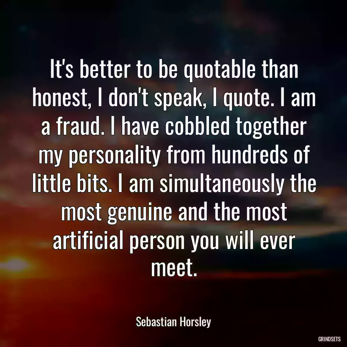 It\'s better to be quotable than honest, I don\'t speak, I quote. I am a fraud. I have cobbled together my personality from hundreds of little bits. I am simultaneously the most genuine and the most artificial person you will ever meet.