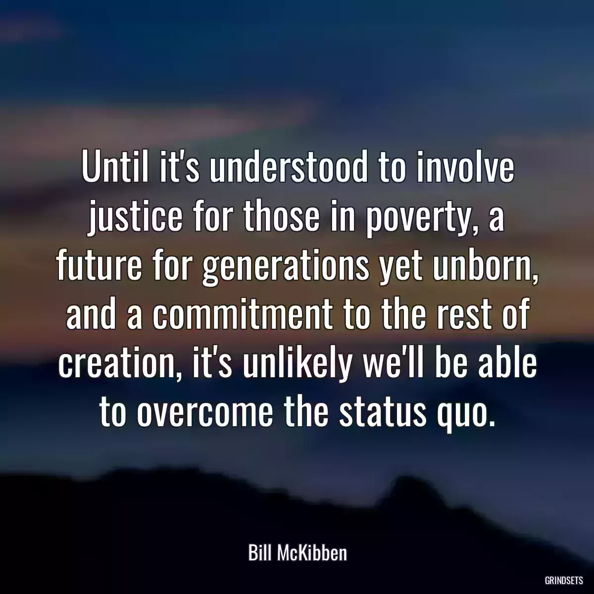 Until it\'s understood to involve justice for those in poverty, a future for generations yet unborn, and a commitment to the rest of creation, it\'s unlikely we\'ll be able to overcome the status quo.