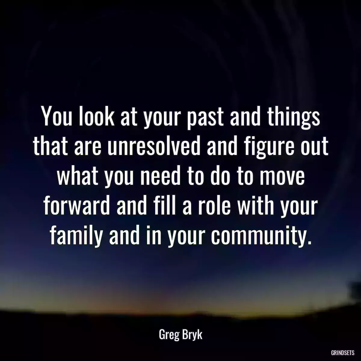 You look at your past and things that are unresolved and figure out what you need to do to move forward and fill a role with your family and in your community.