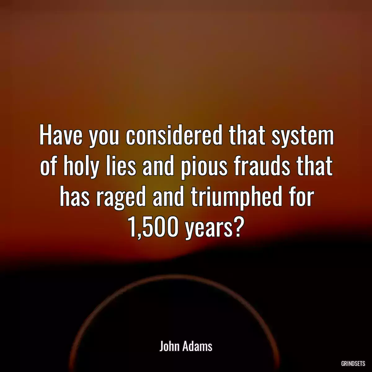 Have you considered that system of holy lies and pious frauds that has raged and triumphed for 1,500 years?