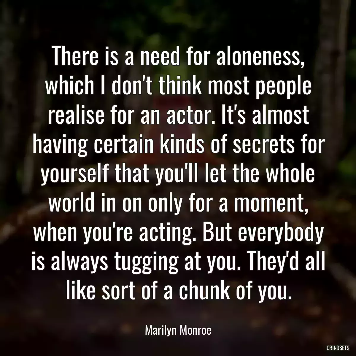 There is a need for aloneness, which I don\'t think most people realise for an actor. It\'s almost having certain kinds of secrets for yourself that you\'ll let the whole world in on only for a moment, when you\'re acting. But everybody is always tugging at you. They\'d all like sort of a chunk of you.