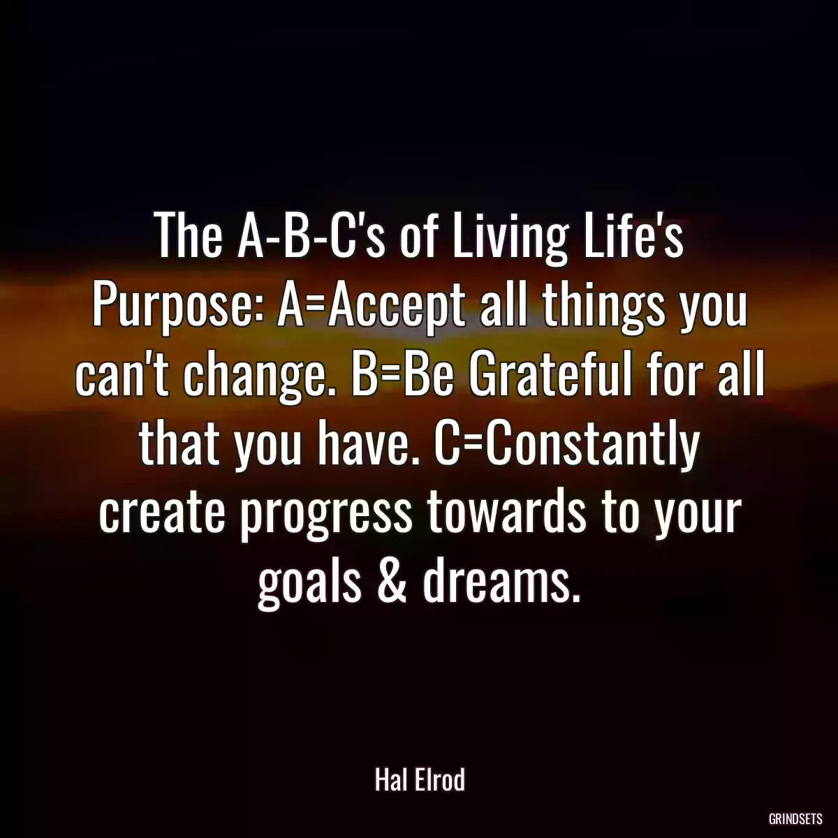 The A-B-C\'s of Living Life\'s Purpose: A=Accept all things you can\'t change. B=Be Grateful for all that you have. C=Constantly create progress towards to your goals & dreams.