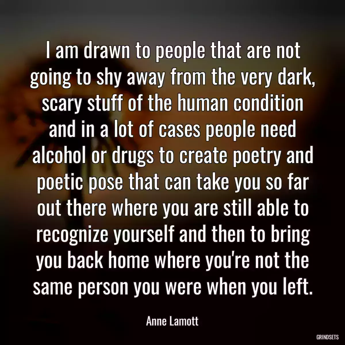 I am drawn to people that are not going to shy away from the very dark, scary stuff of the human condition and in a lot of cases people need alcohol or drugs to create poetry and poetic pose that can take you so far out there where you are still able to recognize yourself and then to bring you back home where you\'re not the same person you were when you left.