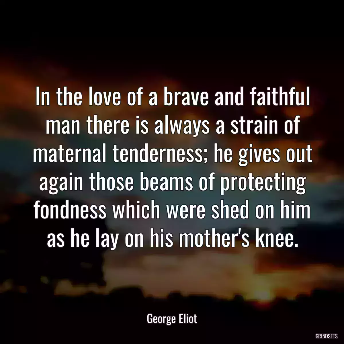 In the love of a brave and faithful man there is always a strain of maternal tenderness; he gives out again those beams of protecting fondness which were shed on him as he lay on his mother\'s knee.