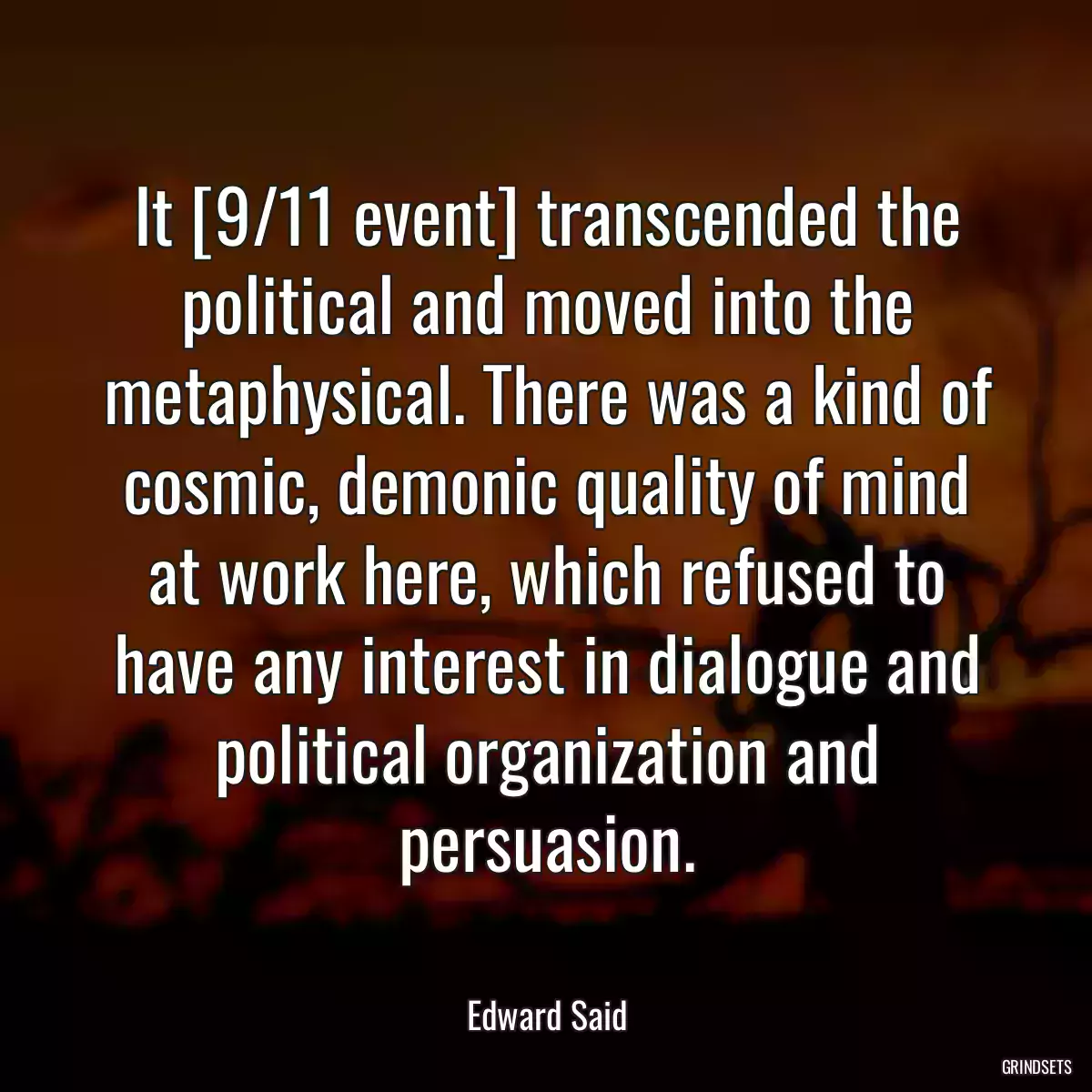 It [9/11 event] transcended the political and moved into the metaphysical. There was a kind of cosmic, demonic quality of mind at work here, which refused to have any interest in dialogue and political organization and persuasion.