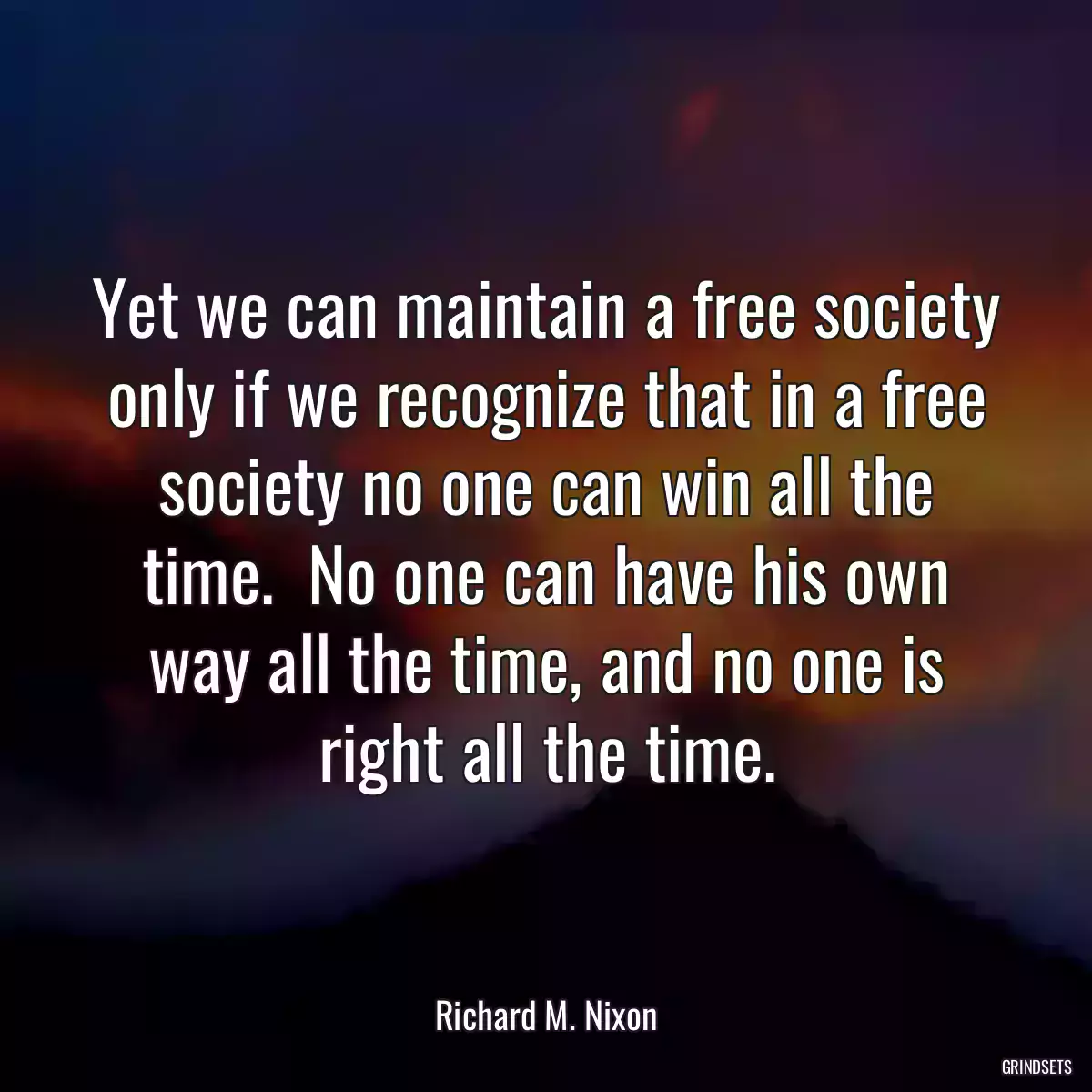 Yet we can maintain a free society only if we recognize that in a free society no one can win all the time.  No one can have his own way all the time, and no one is right all the time.