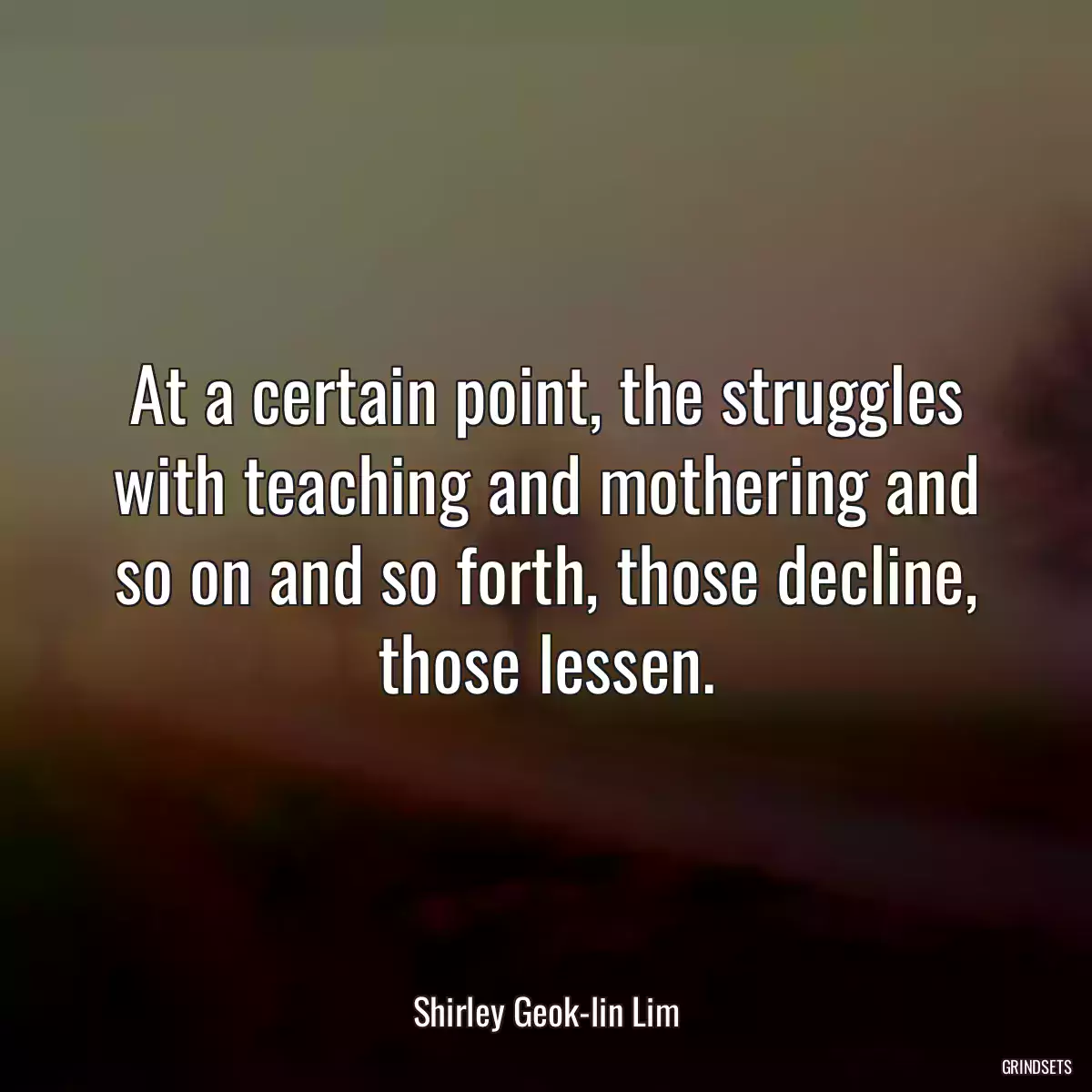 At a certain point, the struggles with teaching and mothering and so on and so forth, those decline, those lessen.