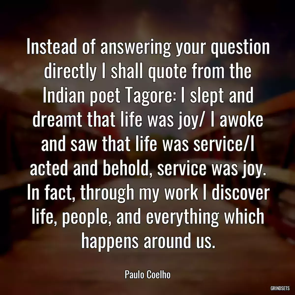 Instead of answering your question directly I shall quote from the Indian poet Tagore: I slept and dreamt that life was joy/ I awoke and saw that life was service/I acted and behold, service was joy. In fact, through my work I discover life, people, and everything which happens around us.