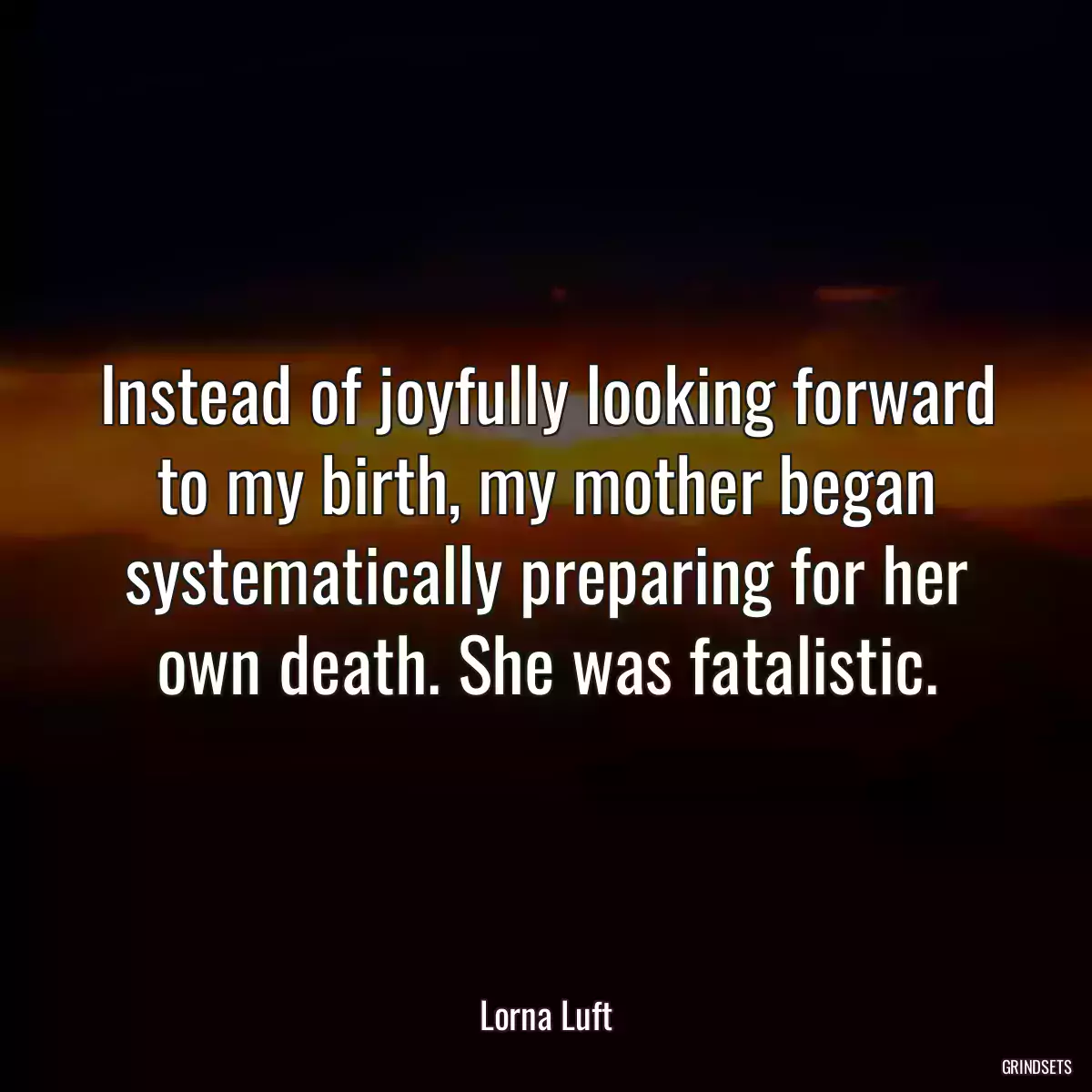 Instead of joyfully looking forward to my birth, my mother began systematically preparing for her own death. She was fatalistic.