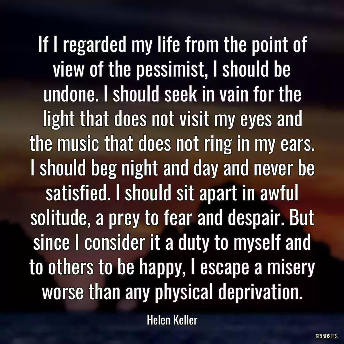 If I regarded my life from the point of view of the pessimist, I should be undone. I should seek in vain for the light that does not visit my eyes and the music that does not ring in my ears. I should beg night and day and never be satisfied. I should sit apart in awful solitude, a prey to fear and despair. But since I consider it a duty to myself and to others to be happy, I escape a misery worse than any physical deprivation.