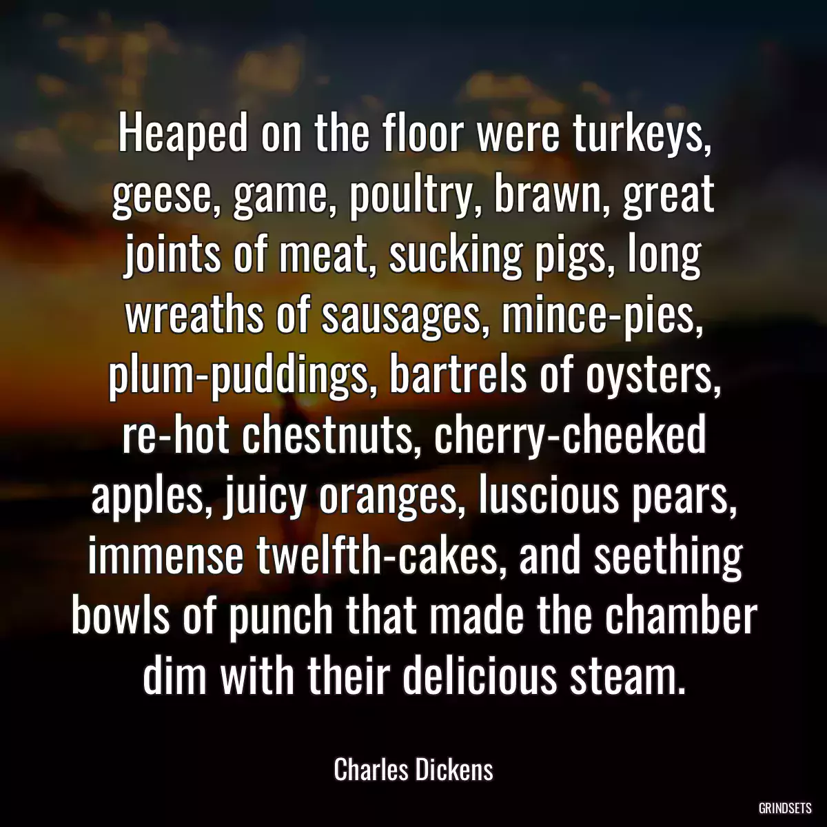 Heaped on the floor were turkeys, geese, game, poultry, brawn, great joints of meat, sucking pigs, long wreaths of sausages, mince-pies, plum-puddings, bartrels of oysters, re-hot chestnuts, cherry-cheeked apples, juicy oranges, luscious pears, immense twelfth-cakes, and seething bowls of punch that made the chamber dim with their delicious steam.