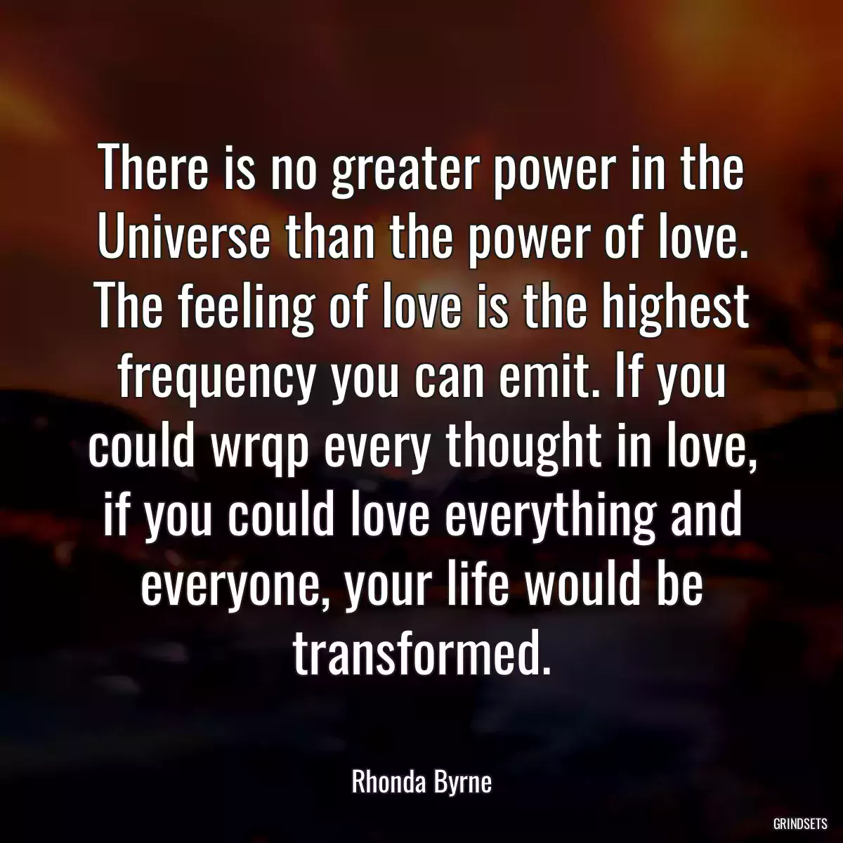 There is no greater power in the Universe than the power of love. The feeling of love is the highest frequency you can emit. If you could wrqp every thought in love, if you could love everything and everyone, your life would be transformed.