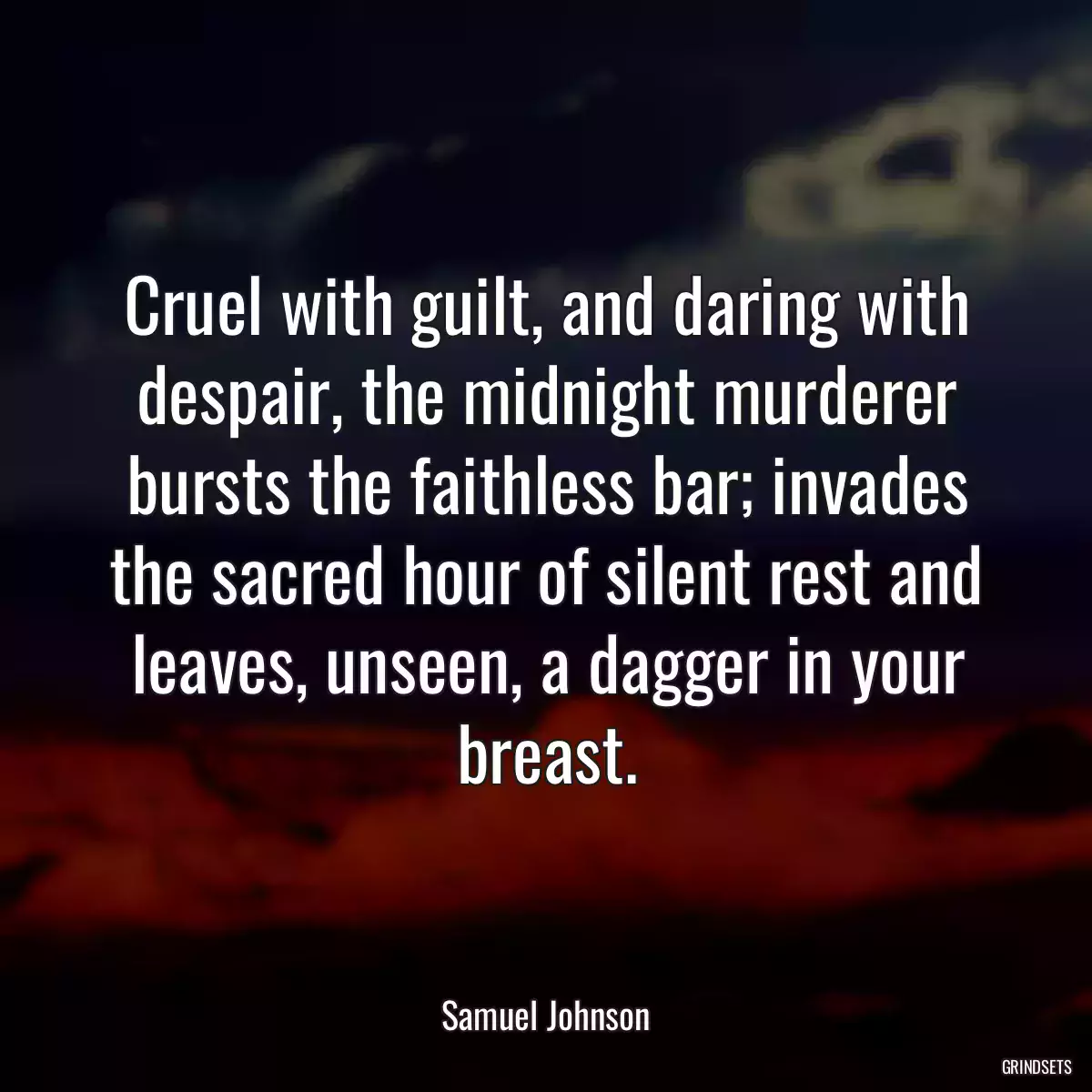 Cruel with guilt, and daring with despair, the midnight murderer bursts the faithless bar; invades the sacred hour of silent rest and leaves, unseen, a dagger in your breast.