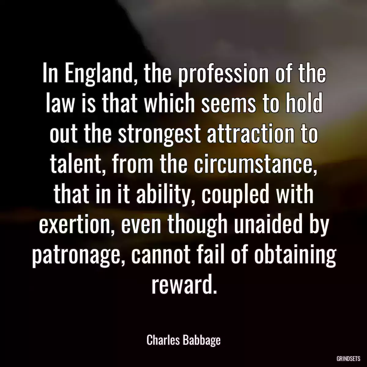 In England, the profession of the law is that which seems to hold out the strongest attraction to talent, from the circumstance, that in it ability, coupled with exertion, even though unaided by patronage, cannot fail of obtaining reward.