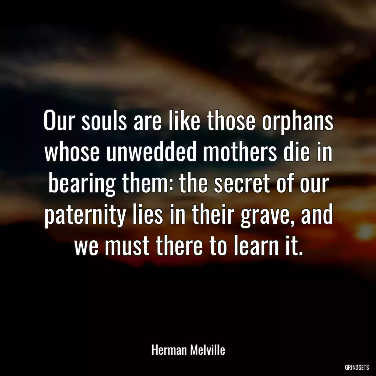 Our souls are like those orphans whose unwedded mothers die in bearing them: the secret of our paternity lies in their grave, and we must there to learn it.