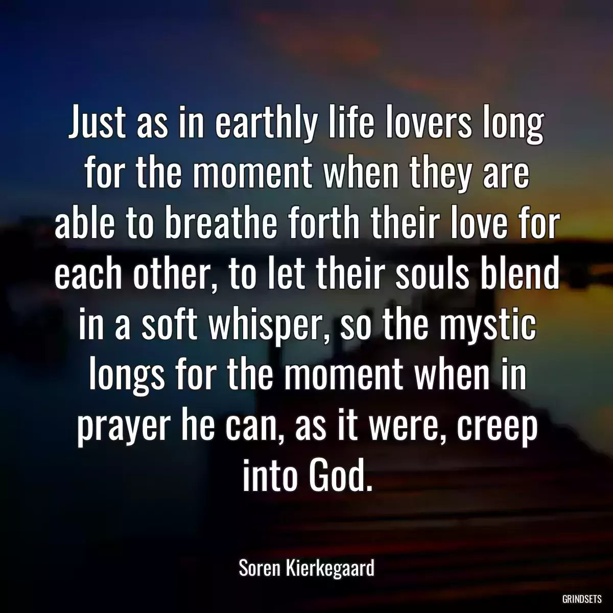 Just as in earthly life lovers long for the moment when they are able to breathe forth their love for each other, to let their souls blend in a soft whisper, so the mystic longs for the moment when in prayer he can, as it were, creep into God.