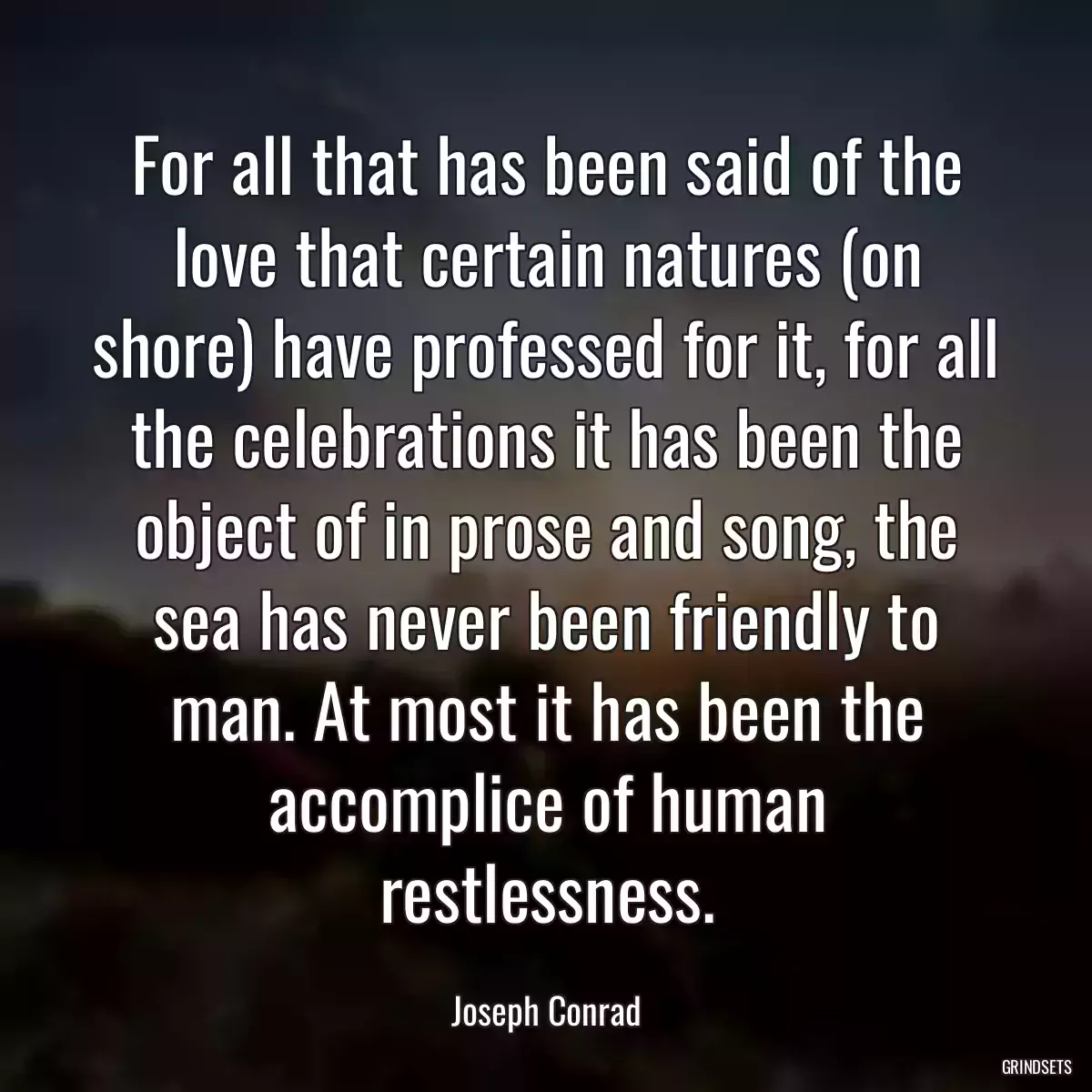 For all that has been said of the love that certain natures (on shore) have professed for it, for all the celebrations it has been the object of in prose and song, the sea has never been friendly to man. At most it has been the accomplice of human restlessness.