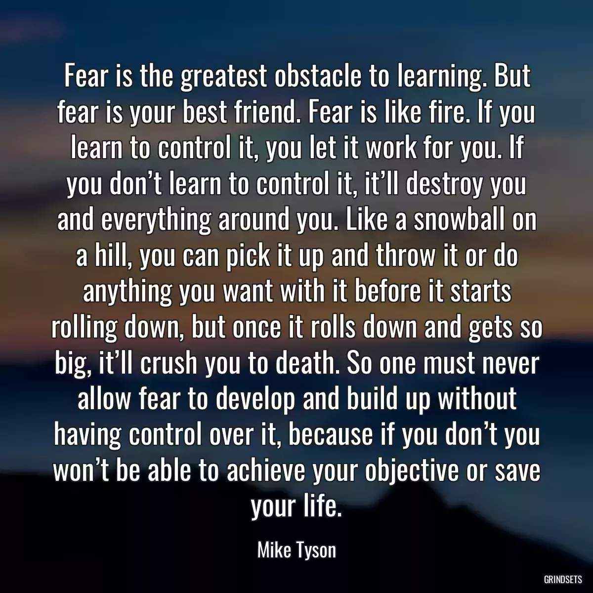 Fear is the greatest obstacle to learning. But fear is your best friend. Fear is like fire. If you learn to control it, you let it work for you. If you don’t learn to control it, it’ll destroy you and everything around you. Like a snowball on a hill, you can pick it up and throw it or do anything you want with it before it starts rolling down, but once it rolls down and gets so big, it’ll crush you to death. So one must never allow fear to develop and build up without having control over it, because if you don’t you won’t be able to achieve your objective or save your life.