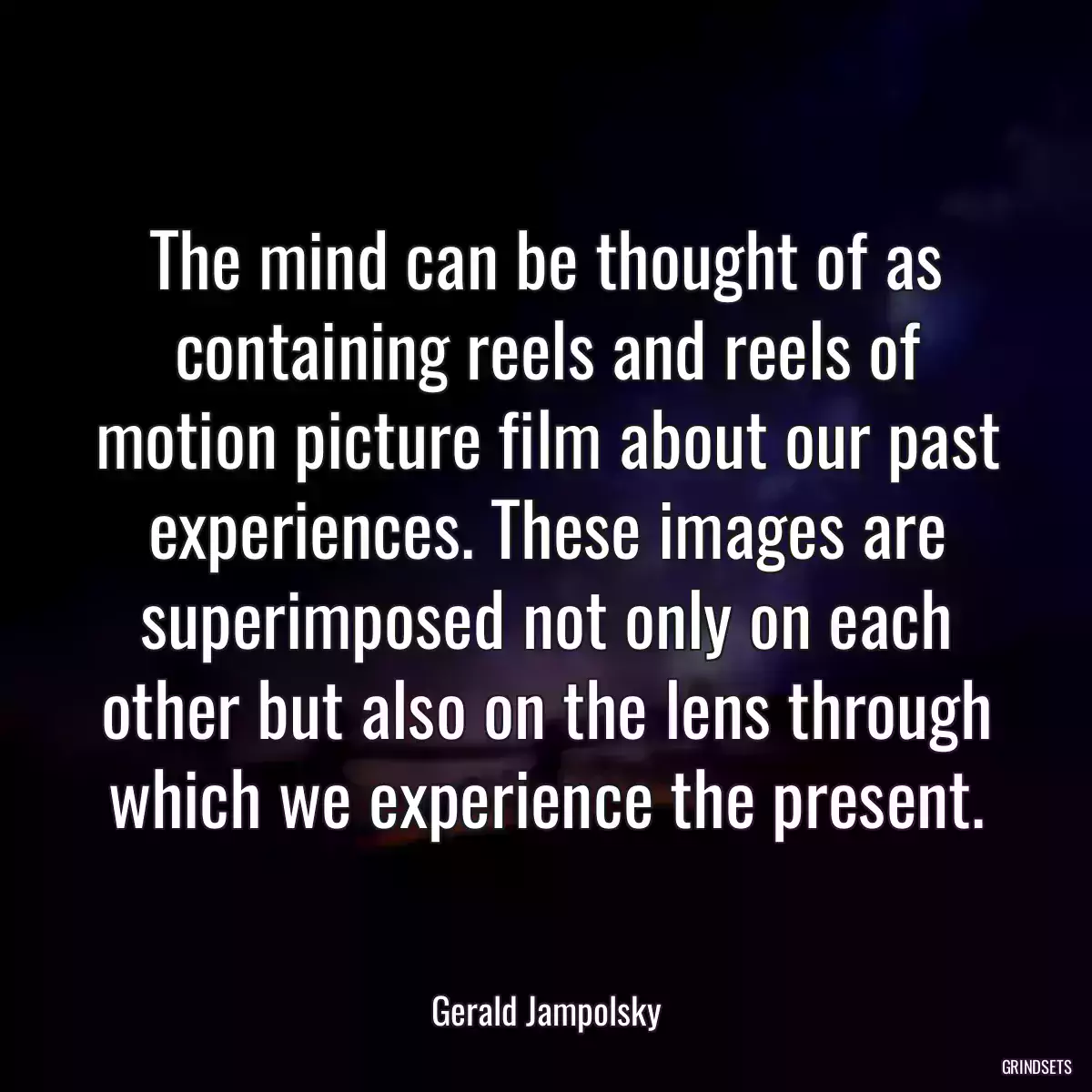 The mind can be thought of as containing reels and reels of motion picture film about our past experiences. These images are superimposed not only on each other but also on the lens through which we experience the present.