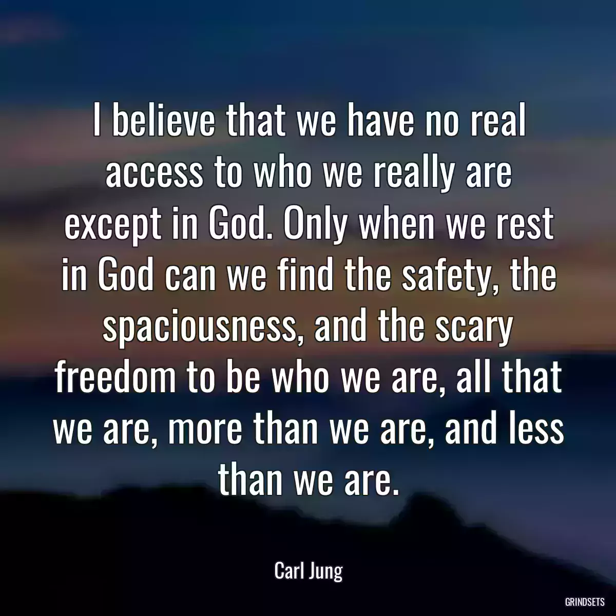 I believe that we have no real access to who we really are except in God. Only when we rest in God can we find the safety, the spaciousness, and the scary freedom to be who we are, all that we are, more than we are, and less than we are.