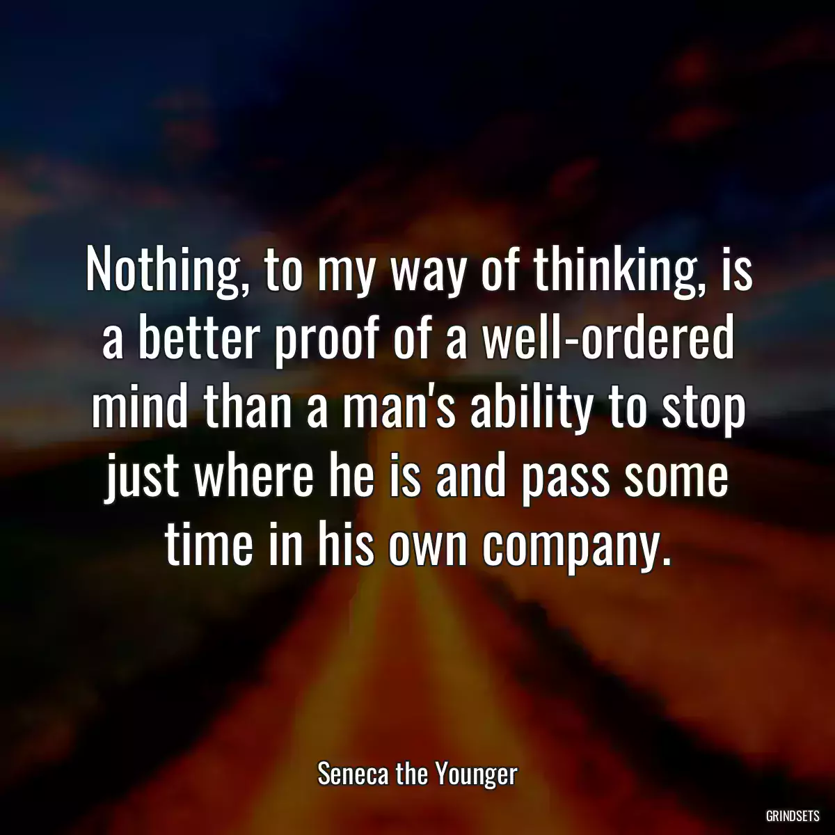 Nothing, to my way of thinking, is a better proof of a well-ordered mind than a man\'s ability to stop just where he is and pass some time in his own company.