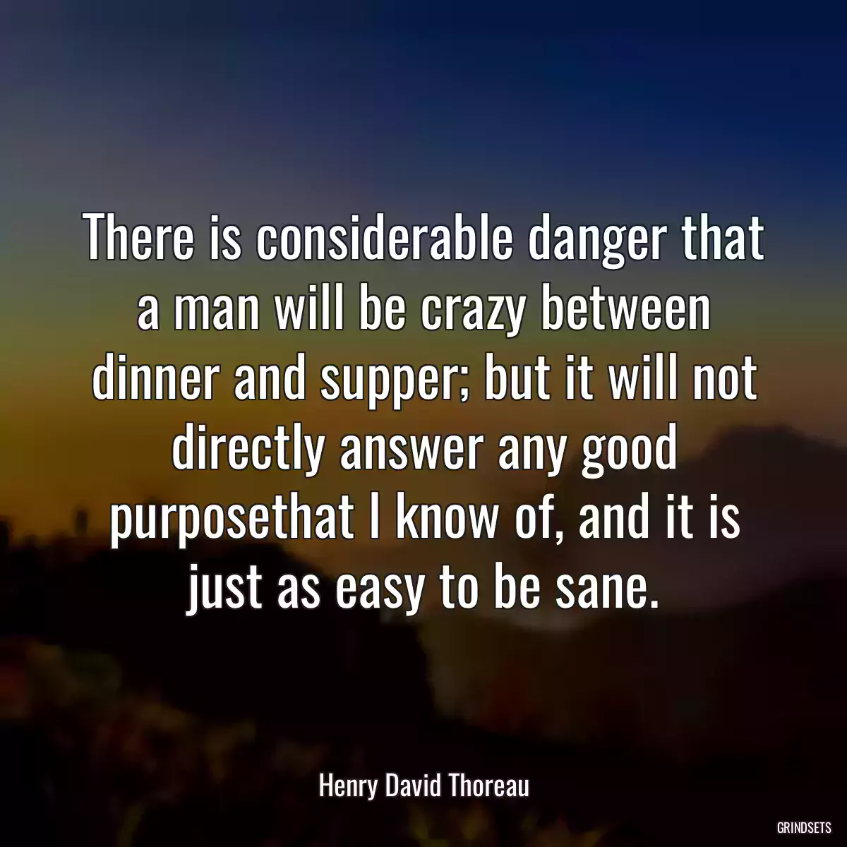 There is considerable danger that a man will be crazy between dinner and supper; but it will not directly answer any good purposethat I know of, and it is just as easy to be sane.