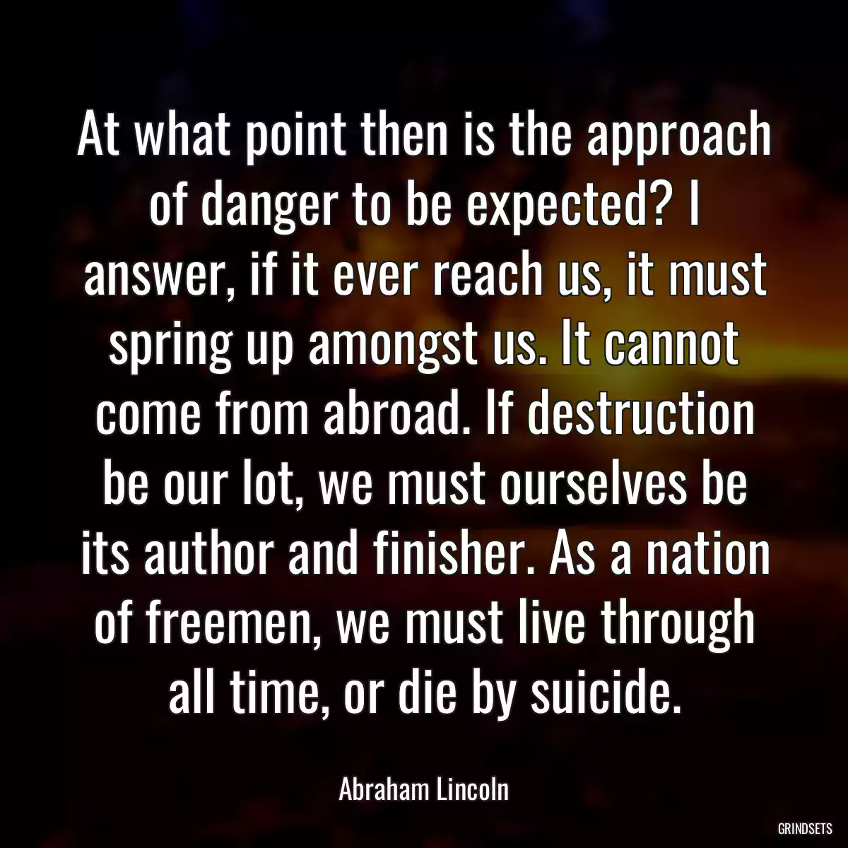 At what point then is the approach of danger to be expected? I answer, if it ever reach us, it must spring up amongst us. It cannot come from abroad. If destruction be our lot, we must ourselves be its author and finisher. As a nation of freemen, we must live through all time, or die by suicide.