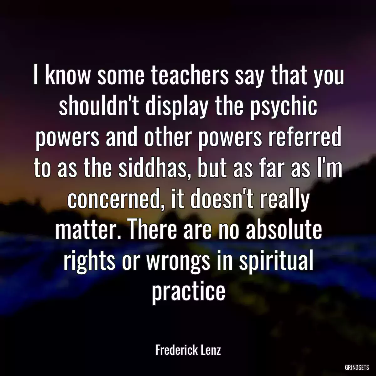 I know some teachers say that you shouldn\'t display the psychic powers and other powers referred to as the siddhas, but as far as I\'m concerned, it doesn\'t really matter. There are no absolute rights or wrongs in spiritual practice