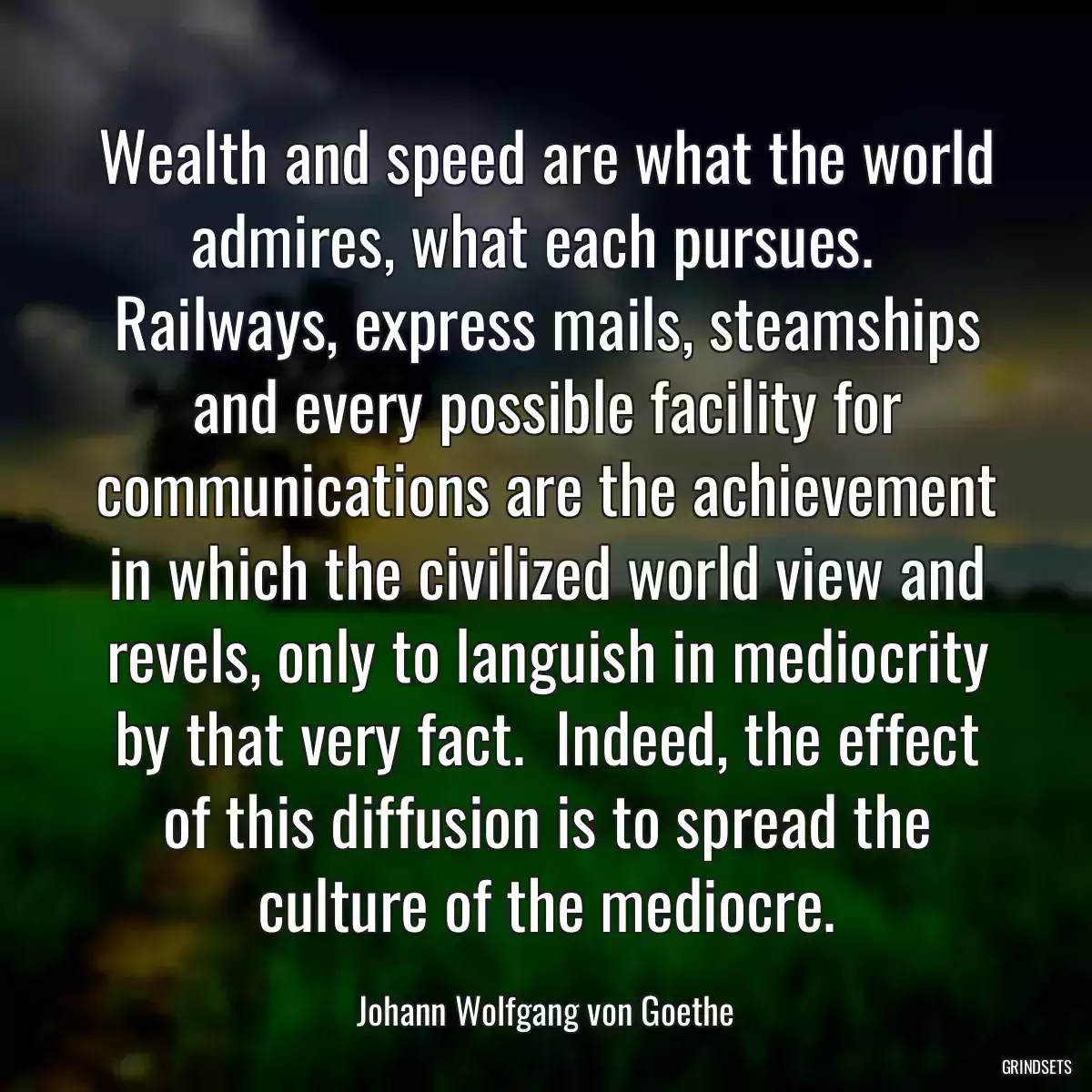 Wealth and speed are what the world admires, what each pursues.   Railways, express mails, steamships and every possible facility for communications are the achievement in which the civilized world view and revels, only to languish in mediocrity by that very fact.  Indeed, the effect of this diffusion is to spread the culture of the mediocre.