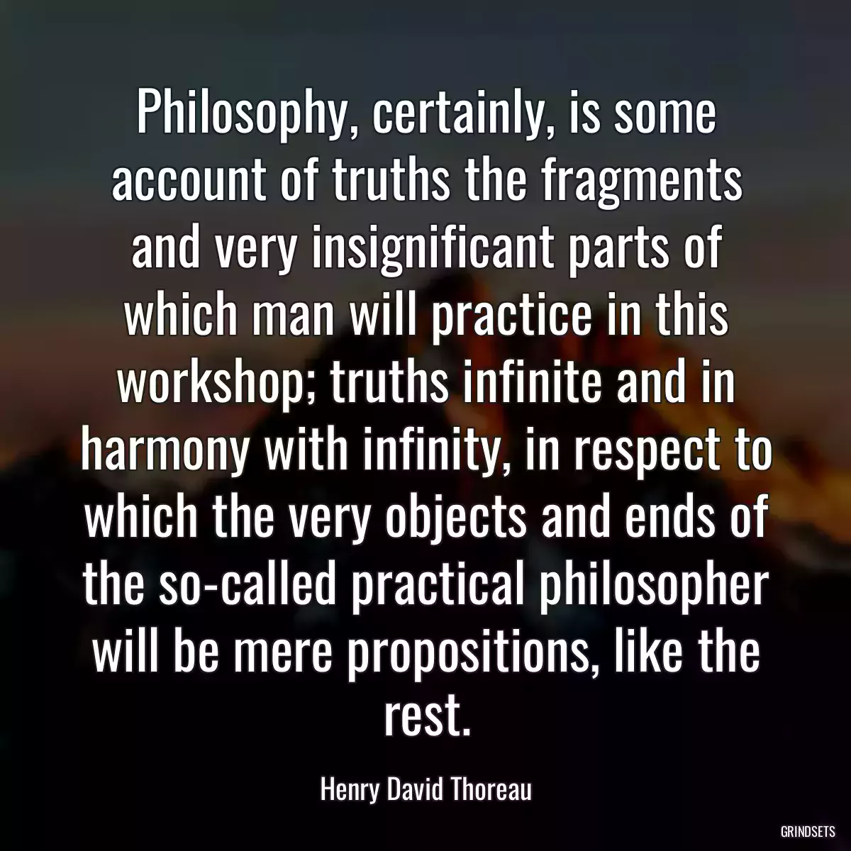 Philosophy, certainly, is some account of truths the fragments and very insignificant parts of which man will practice in this workshop; truths infinite and in harmony with infinity, in respect to which the very objects and ends of the so-called practical philosopher will be mere propositions, like the rest.