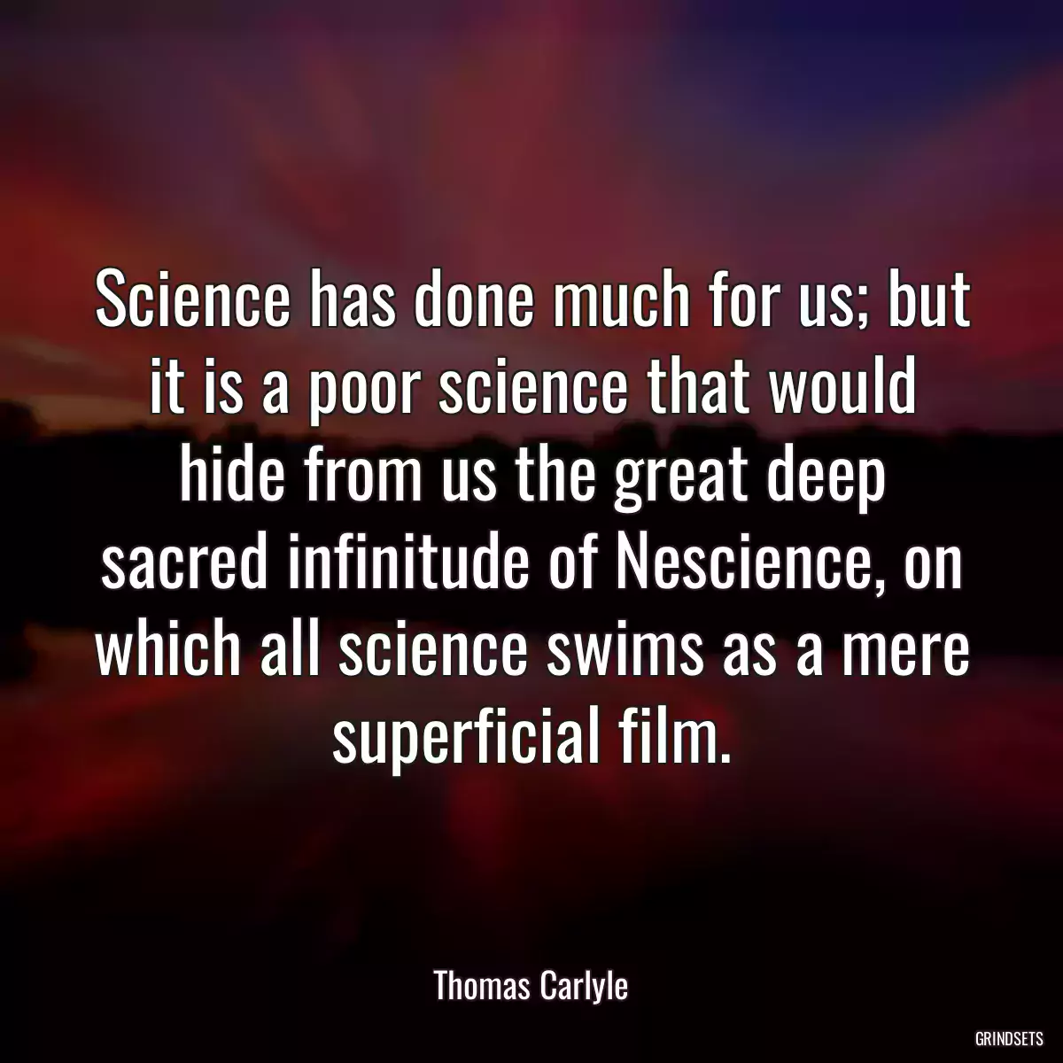 Science has done much for us; but it is a poor science that would hide from us the great deep sacred infinitude of Nescience, on which all science swims as a mere superficial film.