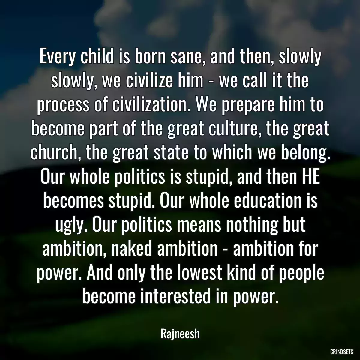 Every child is born sane, and then, slowly slowly, we civilize him - we call it the process of civilization. We prepare him to become part of the great culture, the great church, the great state to which we belong. Our whole politics is stupid, and then HE becomes stupid. Our whole education is ugly. Our politics means nothing but ambition, naked ambition - ambition for power. And only the lowest kind of people become interested in power.