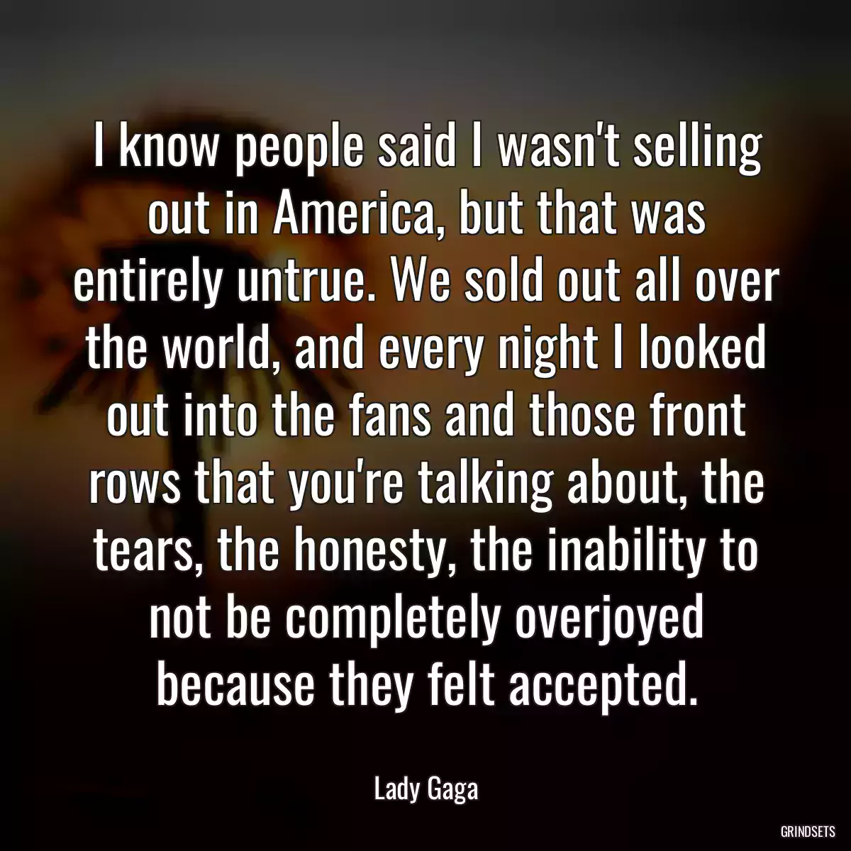 I know people said I wasn\'t selling out in America, but that was entirely untrue. We sold out all over the world, and every night I looked out into the fans and those front rows that you\'re talking about, the tears, the honesty, the inability to not be completely overjoyed because they felt accepted.