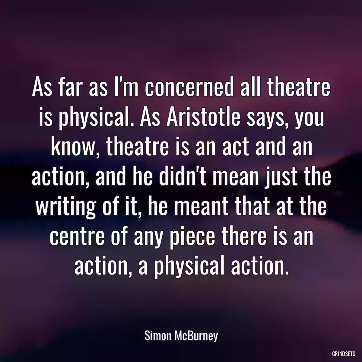 As far as I\'m concerned all theatre is physical. As Aristotle says, you know, theatre is an act and an action, and he didn\'t mean just the writing of it, he meant that at the centre of any piece there is an action, a physical action.